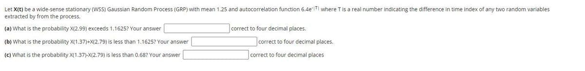 Let X(t) be a wide-sense stationary (WSS) Gaussian Random Process (GRP) with mean 1.25 and autocorrelation function 6.4 TI where T is a real number indicating the difference in time index of any two random variables
extracted by from the process.
(a) What is the probability X(2.99) exceeds 1.1625? Your answer
correct to four decimal places.
(b) What is the probability X(1.37)+X(2.79) is less than 1.1625? Your answer
correct to four decimal places.
(c) What is the probability X(1.37)-X(2.79) is less than 0.68? Your answer
correct to four decimal places
