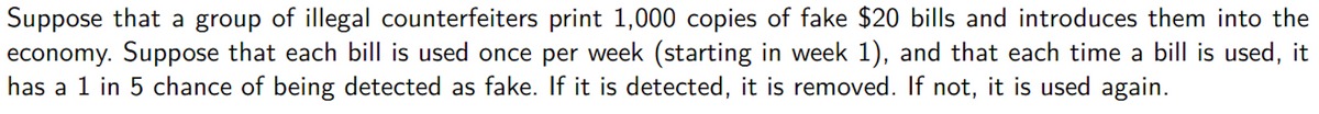 Suppose that a group of illegal counterfeiters print 1,000 copies of fake $20 bills and introduces them into the
economy. Suppose that each bill is used once per week (starting in week 1), and that each time a bill is used, it
has a 1 in 5 chance of being detected as fake. If it is detected, it is removed. If not, it is used again.
