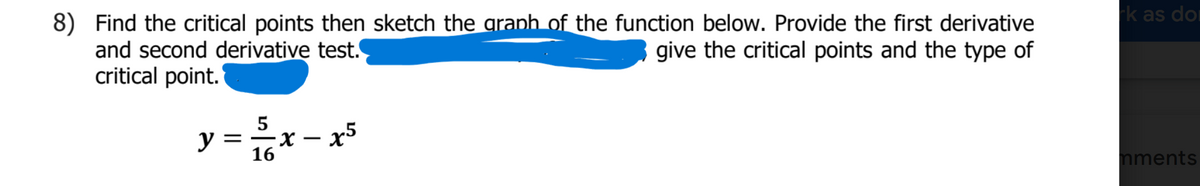 k as dor
8) Find the critical points then sketch the aranh of the function below. Provide the first derivative
and second derivative test.
critical point.
give the critical points and the type of
5
x - x5
16
nments
