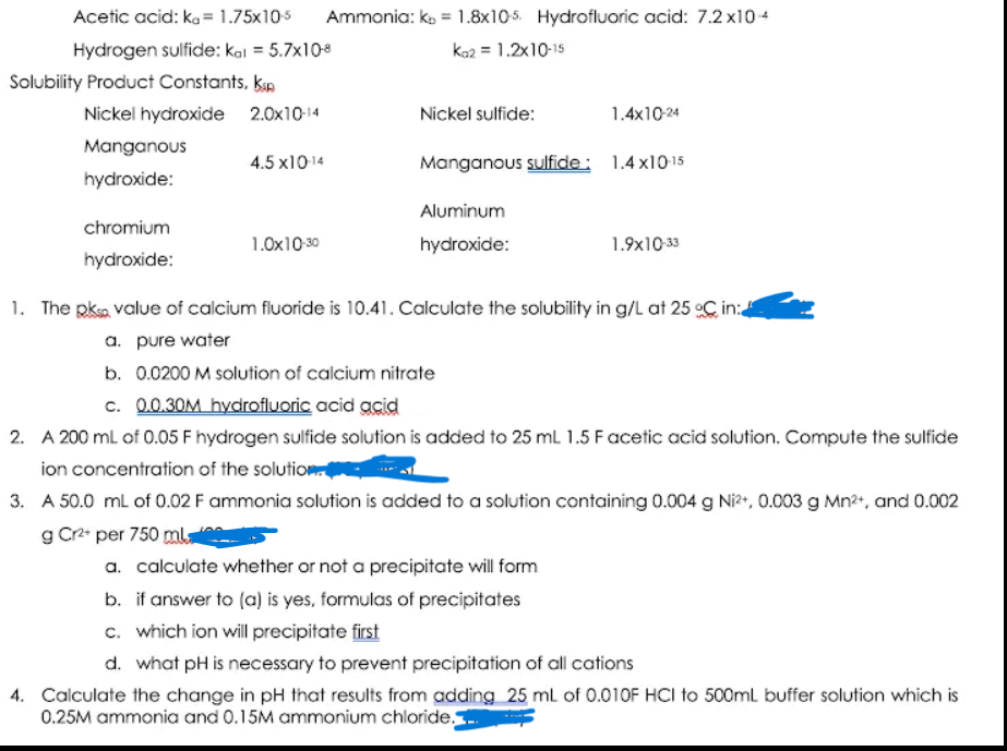 Acetic acid: ka = 1.75x105
Ammonia: ko = 1.8x105. Hydrofluoric acid: 7.2 x104
Hydrogen sulfide: kal = 5.7x108
kaz = 1.2x10-15
Solubility Product Constants, kap
Nickel hydroxide 2.0x10-14
Nickel sulfide:
1.4x10-24
Manganous
4.5 x1014
Manganous sulfide: 1.4 x1015
hydroxide:
Aluminum
chromium
1.0x10 30
hydroxide:
1.9x10 33
hydroxide:
1. The pksa value of calcium fluoride is 10.41. Calculate the solubility in g/L at 25 oC in:
a. pure water
b. 0.0200 M solution of calcium nitrate
c. 0.0.30M hydrofluoric acid acid
2. A 200 ml of 0.05 F hydrogen sulfide solution is added to 25 mL 1.5 Facetic acid solution. Compute the sulfide
ion concentration of the solution
3. A 50.0 ml of 0.02 F ammonia solution is added to a solution containing 0.004 g Ni?, 0.003 g Mn2+, and 0.002
g Cr2 per 750 mla
a. calculate whether or not a precipitate will form
b. if answer to (a) is yes, formulas of precipitates
c. which ion will precipitate first
d. what pH is necessary to prevent precipitation of all cations
4. Calculate the change in pH that results from adding 25 ml of 0.010F HCI to 500ml buffer solution which is
0.25M ammonia and 0.15M ammonium chloride.
