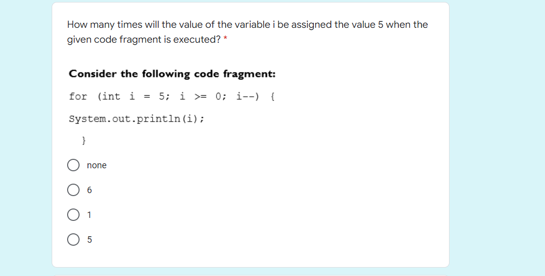 How many times will the value of the variable i be assigned the value 5 when the
given code fragment is executed? *
Consider the following code fragment:
for (int i = 5; i >= 0; i--) {
System.out.println(i);
}
none
1
