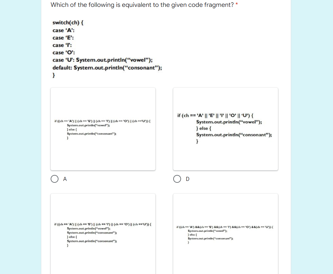 Which of the following is equivalent to the given code fragment? *
switch(ch) {
case 'A':
case 'E':
case T:
case 'O':
case 'U': System.out.printIn("vowel");
default: System.out.printin("consonant");
if (ch == 'A' || 'E' || 'P' || 'O' || 'U') {
if ((ch == 'A') || (ch == 'E') || (ch == 'I") || (ch == 'O') || (ch =="U")) {
System.aut.printin("vowel");
}else {
System.out.printdn("consonant");
System.out.printdn(“vowel");
} else {
System.out.printn(“consonant");
A
if ((ch == 'A) || (ch == 'E") || (ch == r) || (ch == "O) | (ch =='U")) {
if ((ch == 'A') &a(ch == 'E') &&(ch == T) &&(ch == 'O") &&(ch == "U")){
System.out.printin("vowel");
System.out.printlin("consonant");
} else {
System.out.printin("consonant")
System.out.prindn"vowel"):
} else (
System.out.printdn("consonane");
