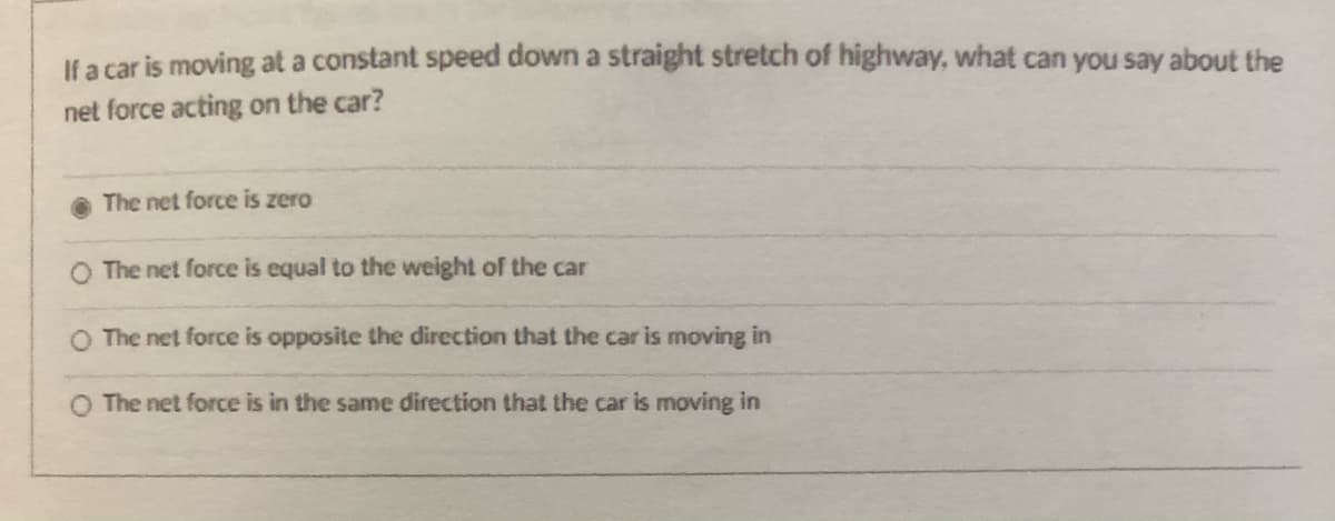 Il a car is moving at a constant speed down a straight stretch of highway, what can you say about the
net force acting on the car?
The net force is zero
The net force is equal to the weight of the car
O The net force is opposite the direction that the car is moving in
O The net force is in the same direction that the car is moving in
