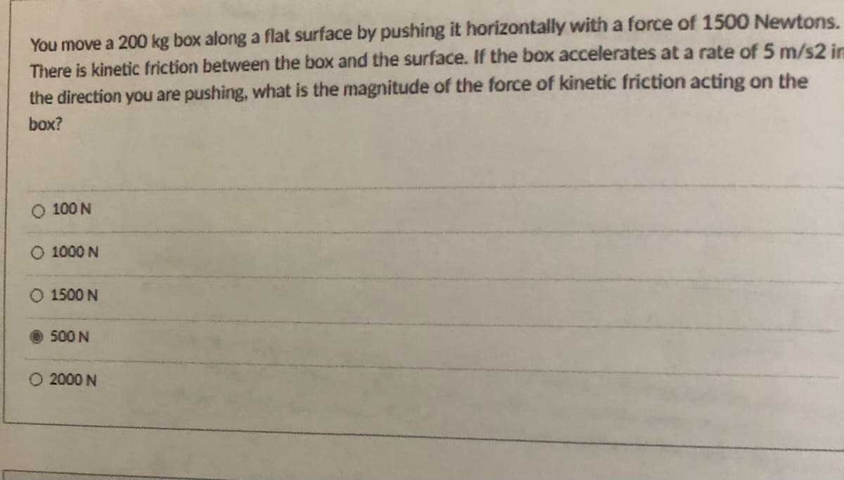 You move a 200 kg box along a flat surface by pushing it horizontally with a force of 1500 Newtons.
There is kinetic friction between the box and the surface. If the box accelerates at a rate of 5 m/s2 im
the direction you are pushing, what is the magnitude of the force of kinetic friction acting on the
box?
O 100 N
O 1000 N
O 1500 N
500 N
O 2000 N
