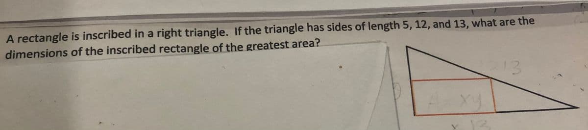 A rectangle is inscribed in a right triangle. If the triangle has sides of length 5, 12, and 13, what are the
dimensions of the inscribed rectangle of the greatest area?
213
xy
