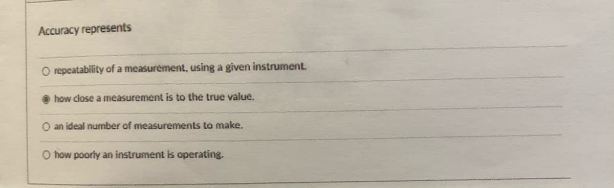 Accuracy represents
O repeatability of a measurement, using a given instrument.
how close a mneasurement is to the true value.
O an ideal number of measurements to make.
O how poorly an instrument is operating.
