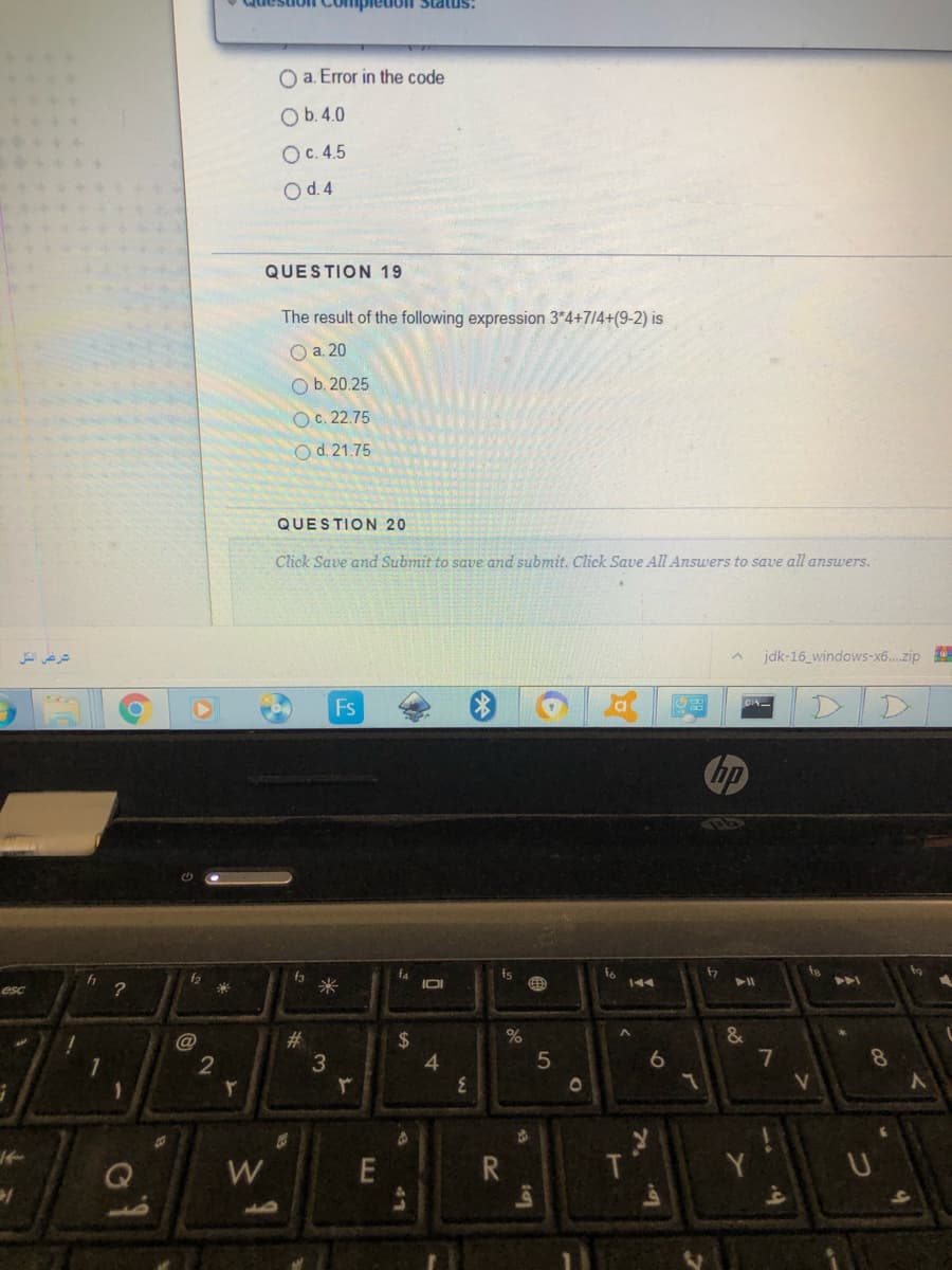 Question Compleioll Status:
O a. Error in the code
O b.4.0
Ос. 4.5
O d.4
QUESTION 19
The result of the following expression 3*4+7/4+(9-2) is
Оа. 20
Ob. 20.25
Oc. 22.75
Od. 21.75
QUESTION 20
Click Save and Submit to save and submit. Click Save All Answers to save all answers.
شرغض الكل
jdk-16_windows-x6..zip
Fs
fo
f3
米
f4
IOI
fs
fo
144
f2
esc
#
2$
4
2
6
8
5V
W.
