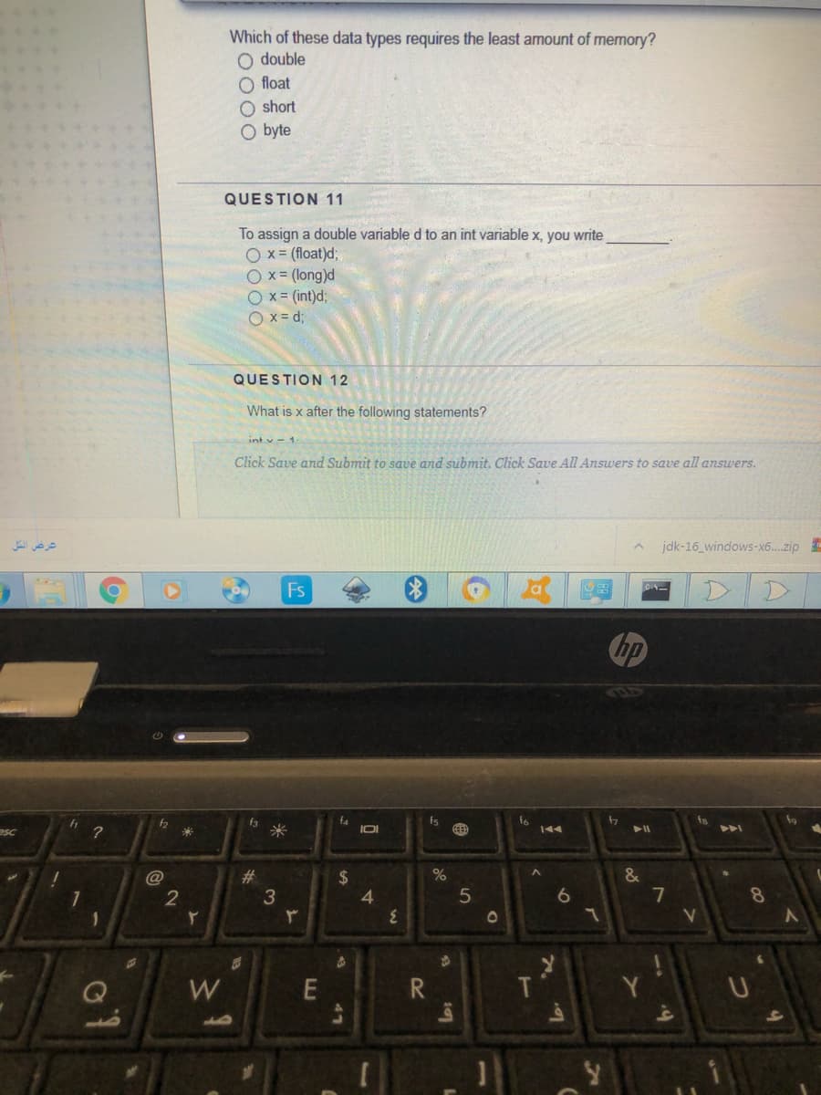 Which of these data types requires the least amount of memory?
O double
O float
O short
byte
QUESTION 11
To assign a double variable d to an int variable x, you write
O x = (float)d;
O x= (long)d
O x= (int)d;
p = x O
QUESTION 12
What is x after the following statements?
int v - 1
Click Save and Submit to save and submit. Click Save All Answers to save all answers.
عرغض الكّل
jdk-16_windows-x6...zip
Fs
D.
hp
f3
米
f4
IDI
fs
f2
esc
144
#3
$
4
@
3
7
8.
W
T
A4
