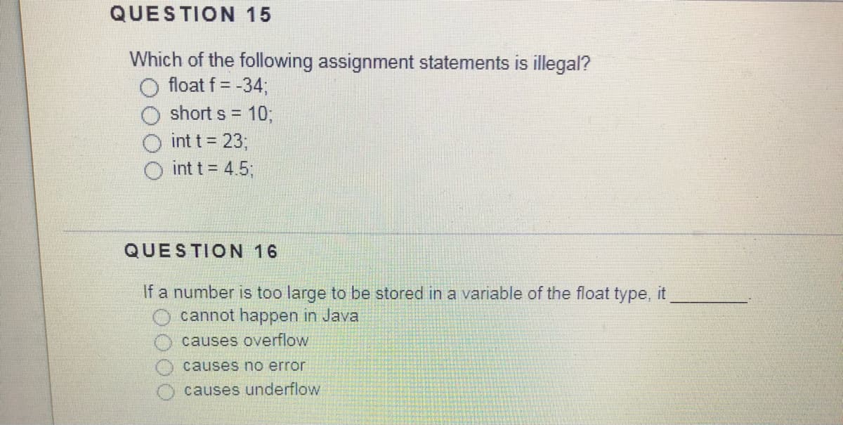 QUESTION 15
Which of the following assignment statements is illegal?
float f = -34;
short s = 10;
int t = 23;
int t = 4.5;
QUESTION 16
If a number is too large to be stored in a variable of the float type, it
cannot happen in Java
causes overflow
causes no error
causes underflow
