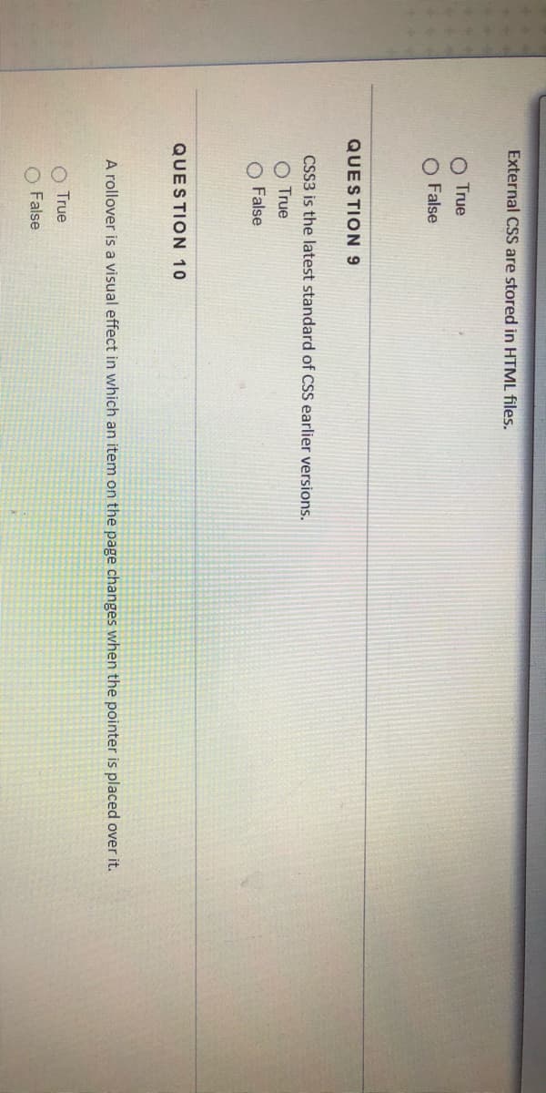 External CSS are stored in HTML files.
O True
O False
QUESTION 9
CSS3 is the latest standard of CSS earlier versions.
O True
O False
QUESTION 10
A rollover is a visual effect in which an item on the page changes when the pointer is placed over it.
True
False
