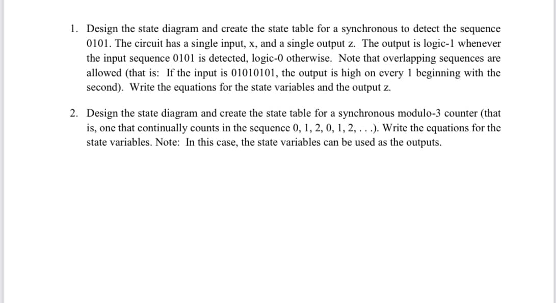 1. Design the state diagram and create the state table for a synchronous to detect the sequence
0101. The circuit has a single input, x, and a single output z. The output is logic-1 whenever
the input sequence 0101 is detected, logic-0 otherwise. Note that overlapping sequences are
allowed (that is: If the input is 01010101, the output is high on every 1 beginning with the
second). Write the equations for the state variables and the output z.
2. Design the state diagram and create the state table for a synchronous modulo-3 counter (that
is, one that continually counts in the sequence 0, 1, 2, 0, 1, 2, . . .). Write the equations for the
state variables. Note: In this case, the state variables can be used as the outputs.
