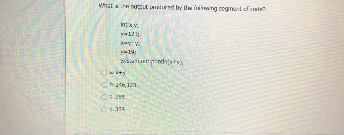 What is the output produced by the following segment of code?
int x,y;
y=123;
x=y+y3B
y=19;
System.out.printIn(x+y);
O a.x+y
Ob. 246,123
с. 265
d. 369
O O O
