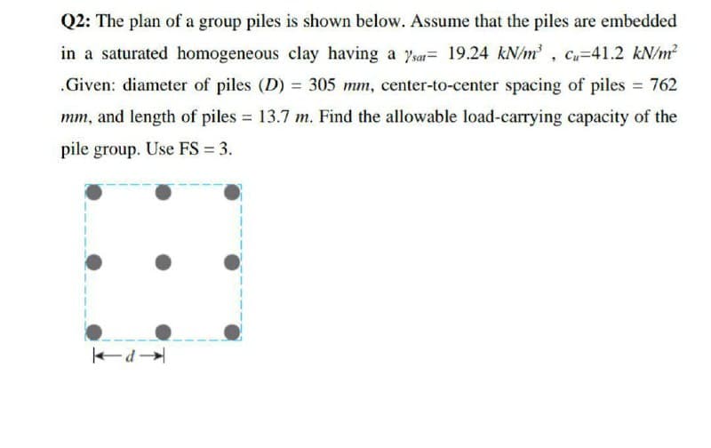 Q2: The plan of a group piles is shown below. Assume that the piles are embedded
in a saturated homogeneous clay having a 7sa= 19.24 kN/m, C=41.2 kN/m?
.Given: diameter of piles (D) = 305 mm, center-to-center spacing of piles 762
mm, and length of piles = 13.7 m. Find the allowable load-carrying capacity of the
pile group. Use FS = 3.
P
