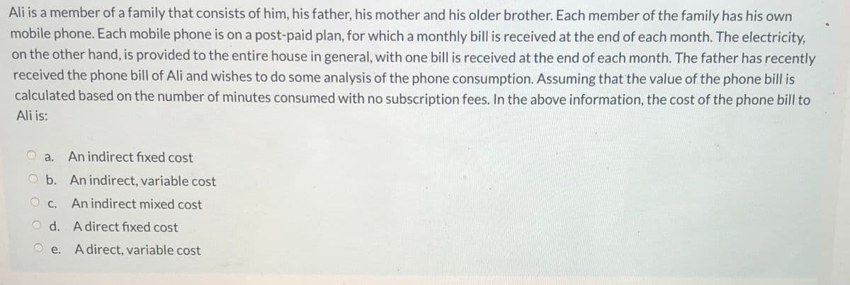 Ali is a member of a family that consists of him, his father, his mother and his older brother. Each member of the family has his own
mobile phone. Each mobile phone is on a post-paid plan, for which a monthly bill is received at the end of each month. The electricity,
on the other hand, is provided to the entire house in general, with one bill is received at the end of each month. The father has recently
received the phone bill of Ali and wishes to do some analysis of the phone consumption. Assuming that the value of the phone bill is
calculated based on the number of minutes consumed with no subscription fees. In the above information, the cost of the phone bill to
Ali is:
a.
An indirect fixed cost
O b. An indirect, variable cost
C.
An indirect mixed cost
d. A direct fixed cost
A direct, variable cost
O e.
