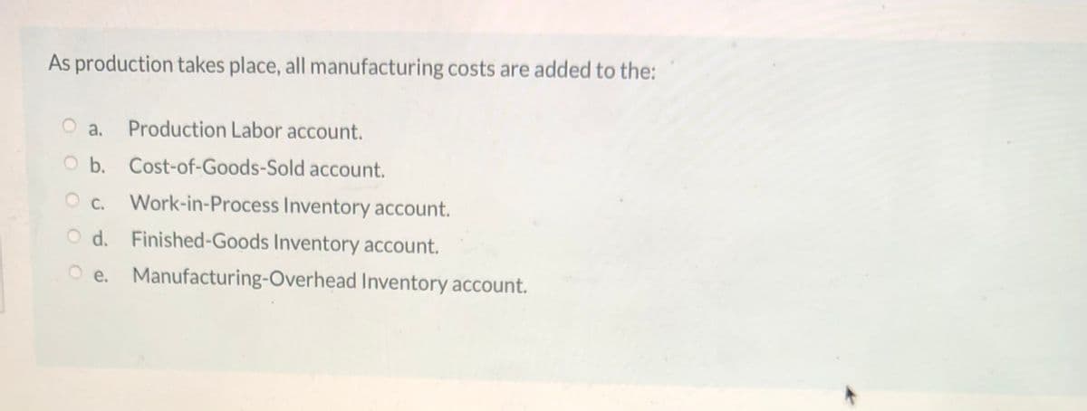 As production takes place, all manufacturing costs are added to the:
O a.
Production Labor account.
b. Cost-of-Goods-Sold account.
O c.
Work-in-Process Inventory account.
O d. Finished-Goods Inventory account.
O e. Manufacturing-Overhead Inventory account.
