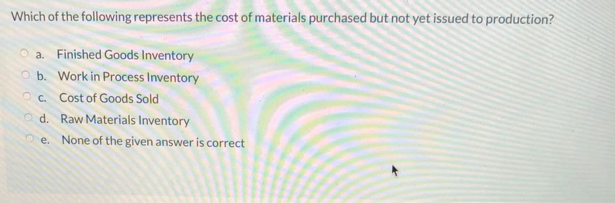 Which of the following represents the cost of materials purchased but not yet issued to production?
a.
Finished Goods Inventory
O b. Work in Process Inventory
O C. Cost of Goods Sold
d. Raw Materials Inventory
е.
None of the given answer is correct
