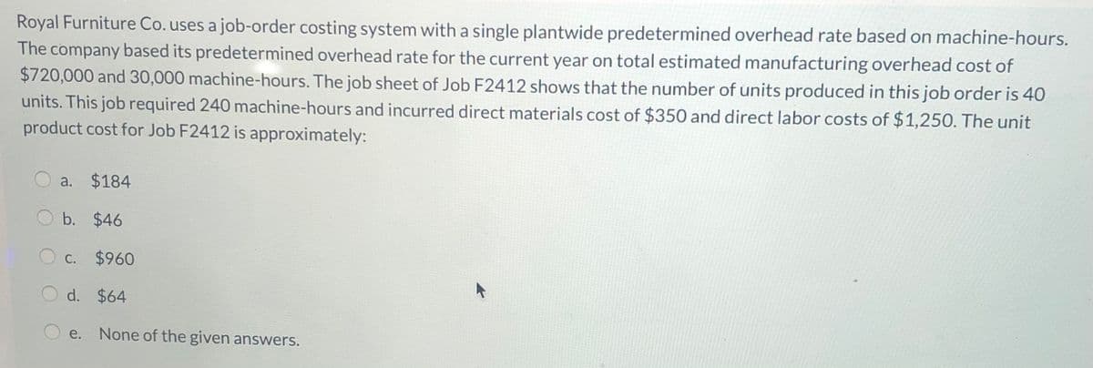 Royal Furniture Co. uses a job-order costing system with a single plantwide predetermined overhead rate based on machine-hours.
The company based its predetermined overhead rate for the current year on total estimated manufacturing overhead cost of
$720,000 and 30,000 machine-hours. The job sheet of Job F2412 shows that the number of units produced in this job order is 40
units. This job required 240 machine-hours and incurred direct materials cost of $350 and direct labor costs of $1,250. The unit
product cost for Job F2412 is approximately:
a. $184
b. $46
C. $960
d. $64
e.
None of the given answers.
