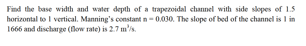 Find the base width and water depth of a trapezoidal channel with side slopes of 1.5
horizontal to 1 vertical. Manning's constant n = 0.030. The slope of bed of the channel is 1 in
1666 and discharge (flow rate) is 2.7 m/s.
