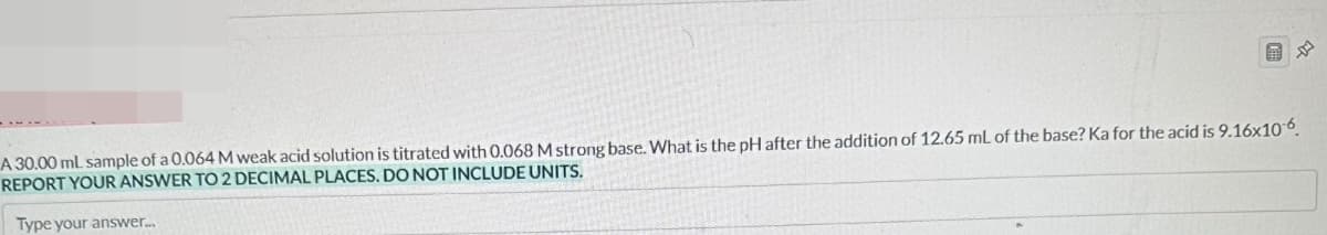 A 30.00 mL sample of a 0.064 M weak acid solution is titrated with 0.068 M strong base. What is the pH after the addition of 12.65 mL of the base? Ka for the acid is 9.16x106.
REPORT YOUR ANSWER TO 2 DECIMAL PLACES. DO NOT INCLUDE UNITS.
Type your answer...