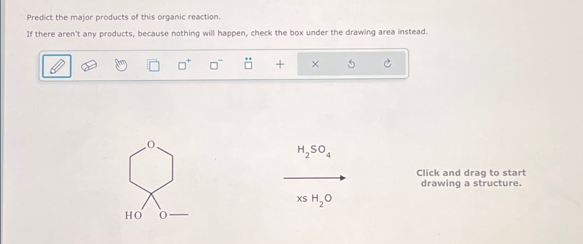 Predict the major products of this organic reaction.
If there aren't any products, because nothing will happen, check the box under the drawing area instead.
ㄖˋ
+
х
5
H2SO4
xs H₂O
HO
Click and drag to start
drawing a structure.