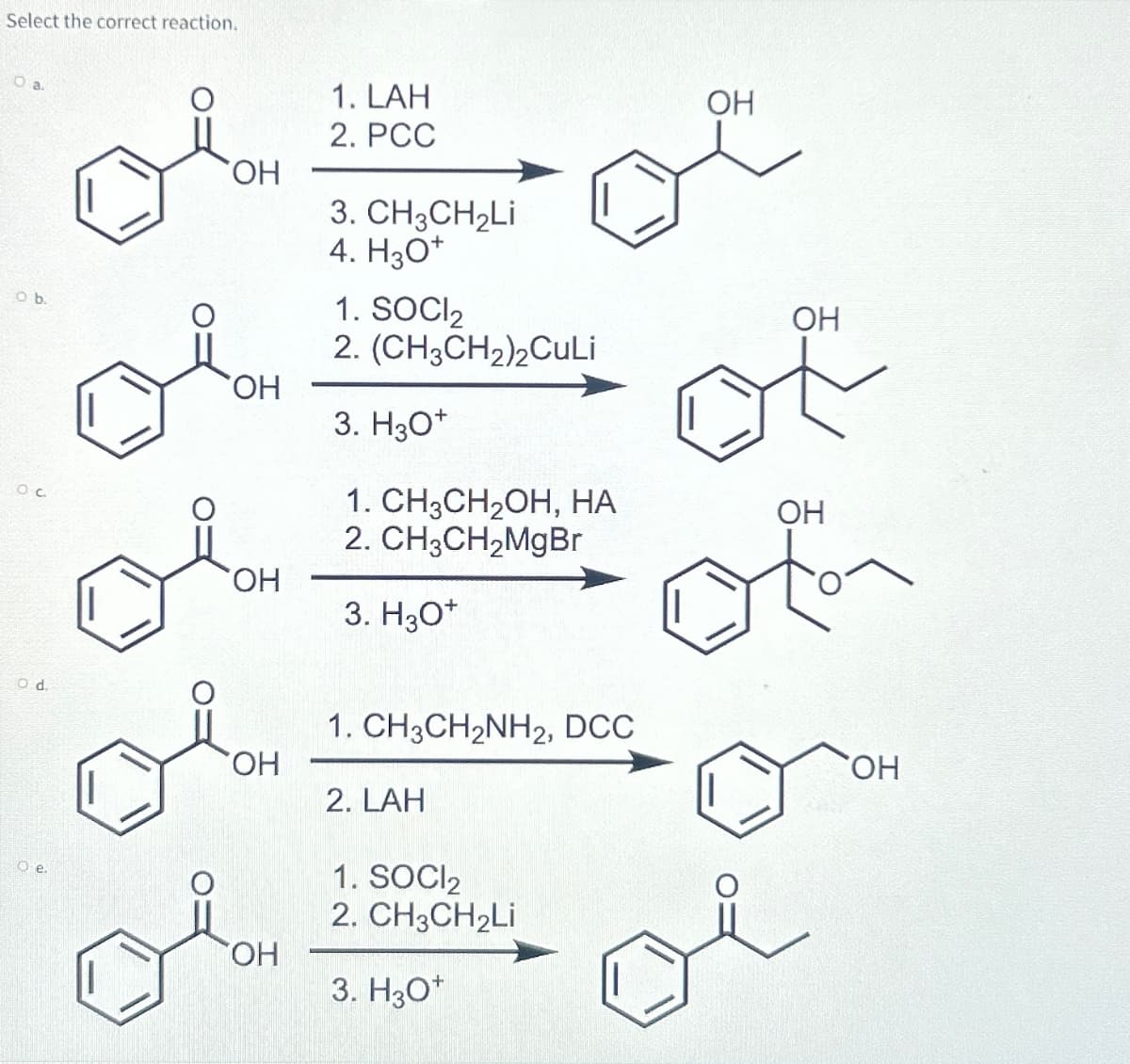 Select the correct reaction.
O a.
O b.
ос
Od.
o e.
1. LAH
OH
OH
OH
OH
OH
OH
2. PCC
3. CH3CH2Li
4. H3O+
1. SOCI₂
2. (CH3CH2)2CuLi
3. H3O+
1. CH3CH2OH, HA
2. CH3CH2MgBr
3. H3O+
1. CH3CH2NH2, DCC
2. LAH
1. SOCI₂
2. CH3CH2Li
3. H3O+
OH
of
OH
of
OH