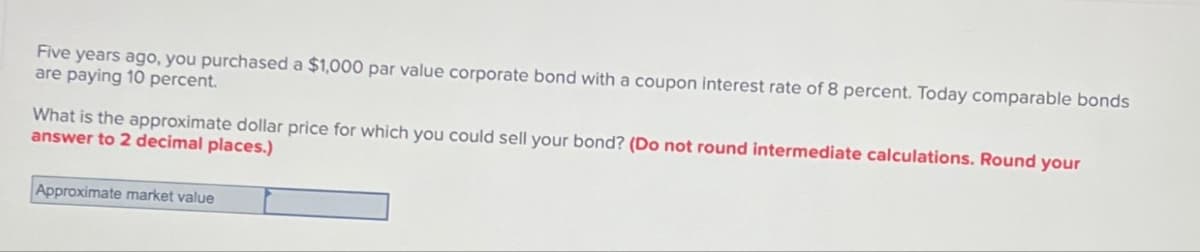 Five years ago, you purchased a $1,000 par value corporate bond with a coupon interest rate of 8 percent. Today comparable bonds
are paying 10 percent.
What is the approximate dollar price for which you could sell your bond? (Do not round intermediate calculations. Round your
answer to 2 decimal places.)
Approximate market value