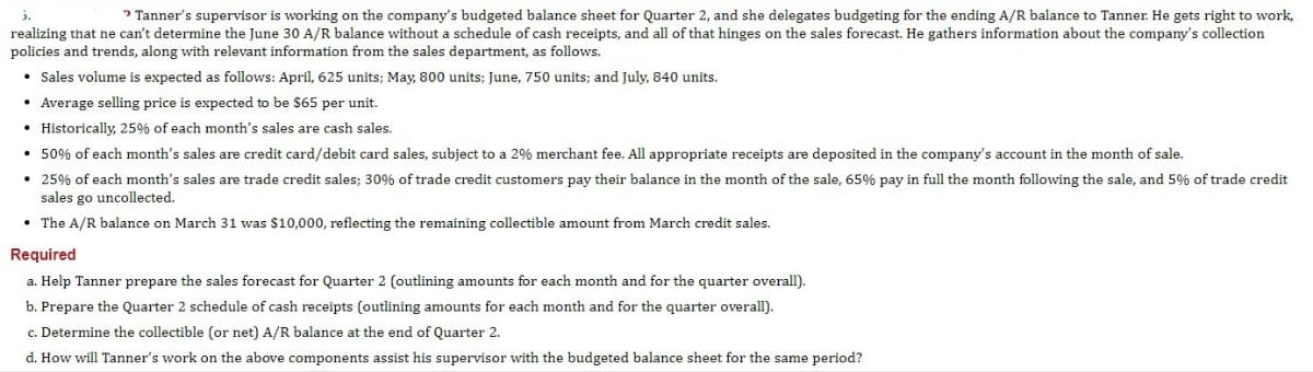 5.
Tanner's supervisor is working on the company's budgeted balance sheet for Quarter 2, and she delegates budgeting for the ending A/R balance to Tanner. He gets right to work,
realizing that ne can't determine the June 30 A/R balance without a schedule of cash receipts, and all of that hinges on the sales forecast. He gathers information about the company's collection
policies and trends, along with relevant information from the sales department, as follows.
• Sales volume is expected as follows: April, 625 units; May, 800 units; June, 750 units; and July, 840 units.
• Average selling price is expected to be $65 per unit.
• Historically, 25% of each month's sales are cash sales.
• 50% of each month's sales are credit card/debit card sales, subject to a 2% merchant fee. All appropriate receipts are deposited in the company's account in the month of sale.
• 25% of each month's sales are trade credit sales; 30% of trade credit customers pay their balance in the month of the sale, 65% pay in full the month following the sale, and 5% of trade credit
sales go uncollected.
• The A/R balance on March 31 was $10,000, reflecting the remaining collectible amount from March credit sales.
Required
a. Help Tanner prepare the sales forecast for Quarter 2 (outlining amounts for each month and for the quarter overall).
b. Prepare the Quarter 2 schedule of cash receipts (outlining amounts for each month and for the quarter overall).
c. Determine the collectible (or net) A/R balance at the end of Quarter 2.
d. How will Tanner's work on the above components assist his supervisor with the budgeted balance sheet for the same period?