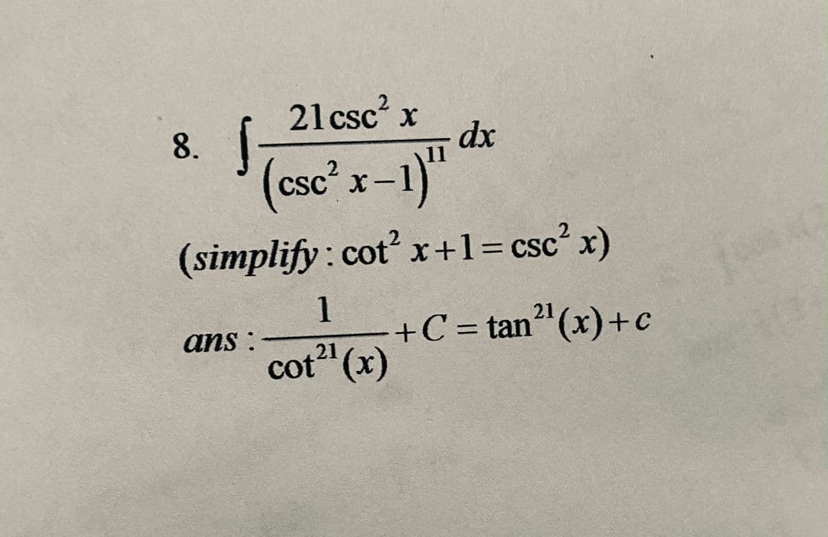 **Problem 8:**

Evaluate the integral:

\[
\int \frac{21 \csc^2 x}{(\csc^2 x - 1)^{11}} \, dx
\]

**Simplification:**

Recall the identity:

\[
\cot^2 x + 1 = \csc^2 x
\]

**Solution:**

\[
\text{ans: } \frac{1}{\cot^{21} (x)} + C = \tan^{21} (x) + c
\]

This exercise involves simplifying and evaluating an integral involving trigonometric identities. The identity \(\cot^2 x + 1 = \csc^2 x\) is used to simplify the expression before integrating. The integral evaluates to an expression involving \(\tan^{21}(x)\).