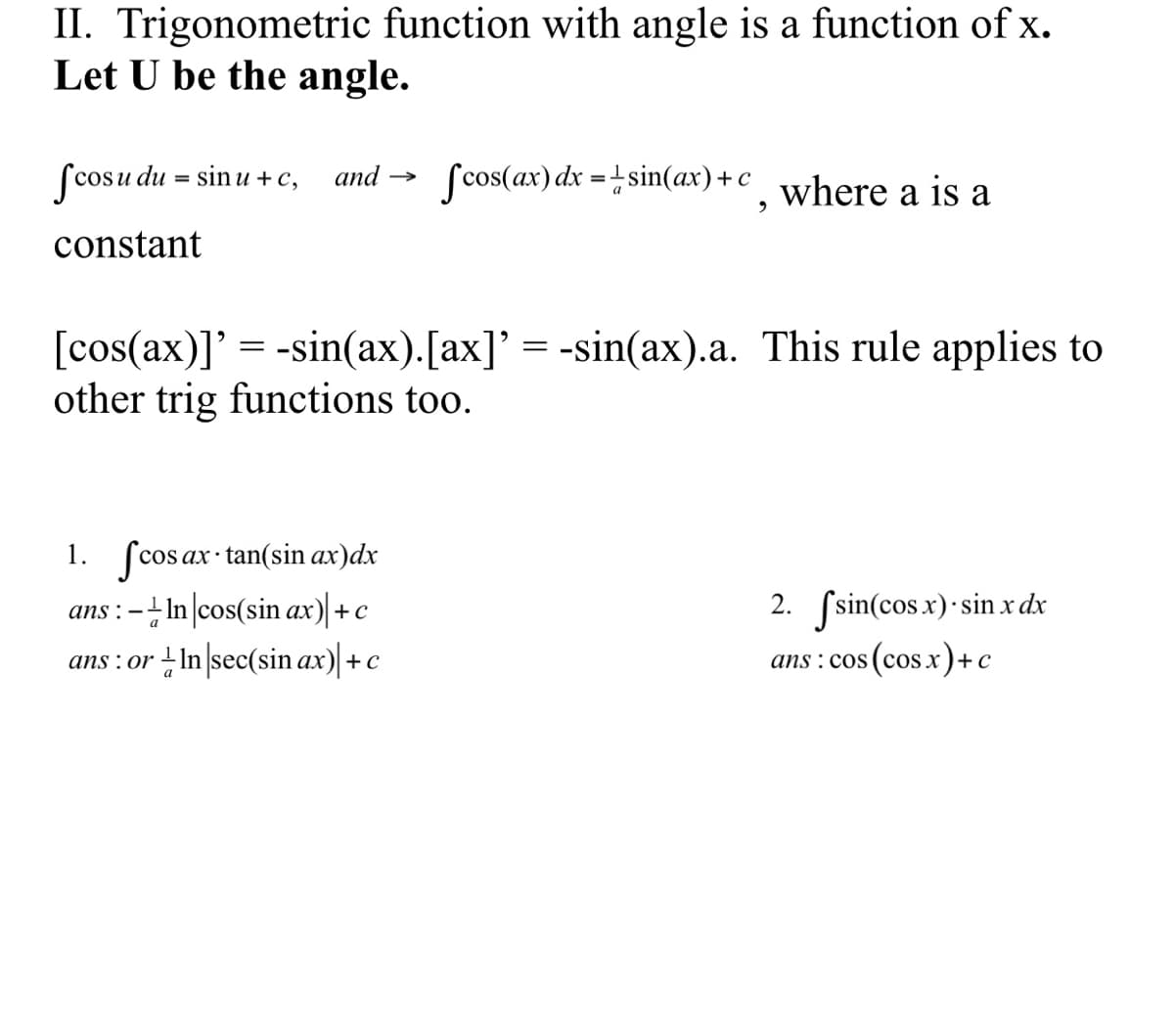 II. Trigonometric function with angle is a function of x.
Let U be the angle.
Scosu du = sin u + c,
Scos(ax) dx =+sin(ax)+c
and
where a is a
constant
[cos(ax)]' = -sin(ax).[ax]' = -sin(ax).a. This rule applies to
other trig functions too.
1. fcosax tan(sin ax)dx
- In |cos(sin ax)|+c
2. Ssin(cos x)·sin x dx
ns : cos (cos.x)+c
ans :
ans : or –In sec(sin ax) +c
