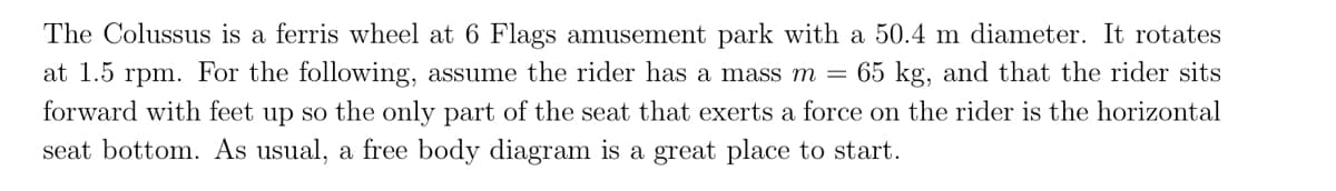 The Colussus is a ferris wheel at 6 Flags amusement park with a 50.4 m diameter. It rotates
at 1.5 rpm. For the following, assume the rider has a mass m = 65 kg, and that the rider sits
forward with feet up so the only part of the seat that exerts a force on the rider is the horizontal
seat bottom. As usual, a free body diagram is a great place to start.