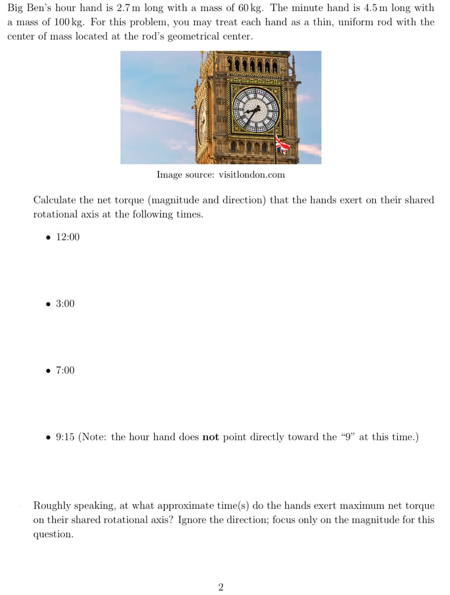 Big Ben's hour hand is 2.7 m long with a mass of 60 kg. The minute hand is 4.5 m long with
a mass of 100 kg. For this problem, you may treat each hand as a thin, uniform rod with the
center of mass located at the rod's geometrical center.
• 12:00
Image source: visitlondon.com
Calculate the net torque (magnitude and direction) that the hands exert on their shared
rotational axis at the following times.
• 3:00
• 7:00
F
WY
• 9:15 (Note: the hour hand does not point directly toward the "9" at this time.)
2
Roughly speaking, at what approximate time(s) do the hands exert maximum net torque
on their shared rotational axis? Ignore the direction; focus only on the magnitude for this
question.