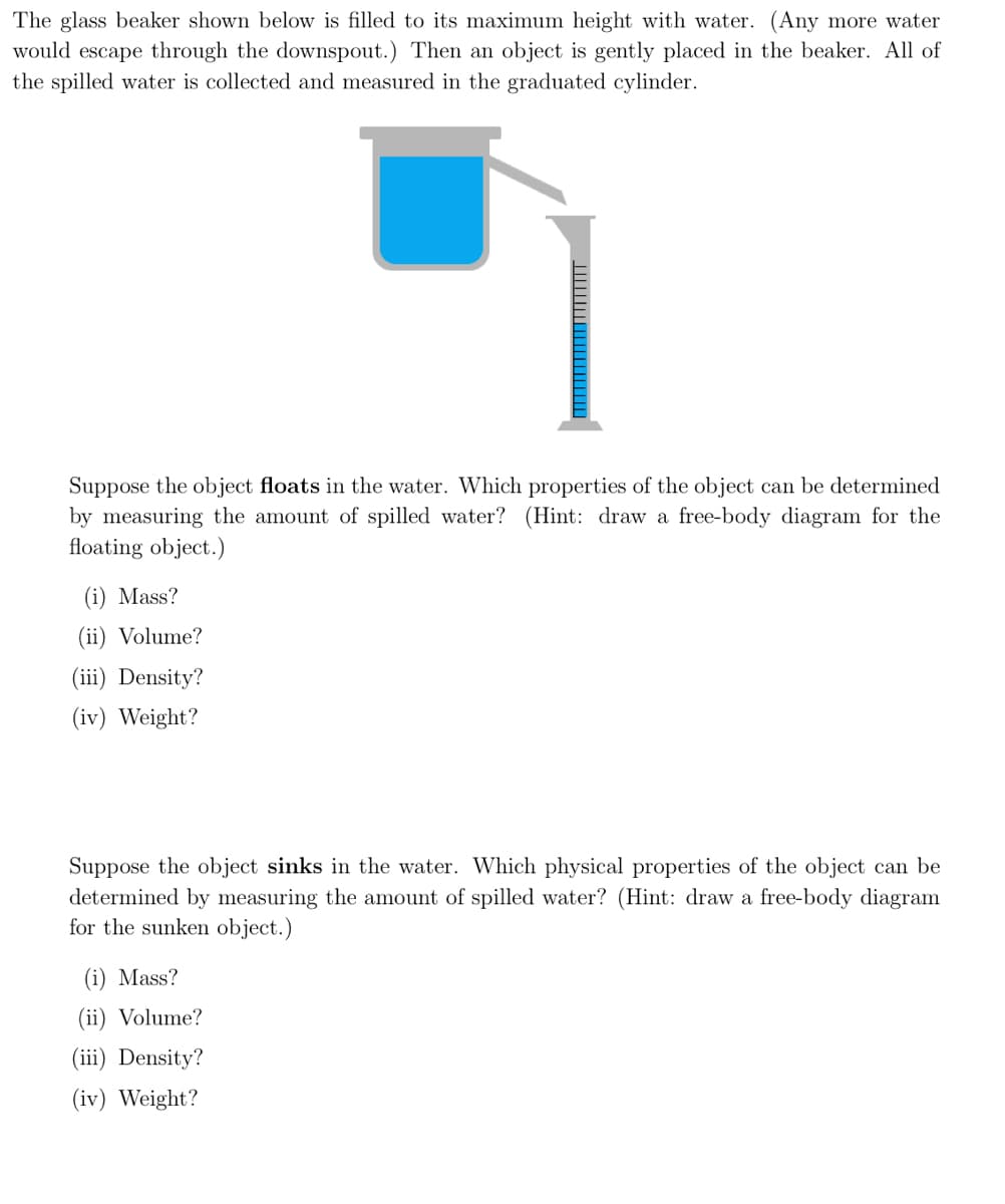 The glass beaker shown below is filled to its maximum height with water. (Any more water
would escape through the downspout.) Then an object is gently placed in the beaker. All of
the spilled water is collected and measured in the graduated cylinder.
Suppose the object floats in the water. Which properties of the object can be determined
by measuring the amount of spilled water? (Hint: draw a free-body diagram for the
floating object.)
(i) Mass?
(ii) Volume?
(iii) Density?
(iv) Weight?
Suppose the object sinks in the water. Which physical properties of the object can be
determined by measuring the amount of spilled water? (Hint: draw a free-body diagram
for the sunken object.)
(i) Mass?
(ii) Volume?
(iii) Density?
(iv) Weight?