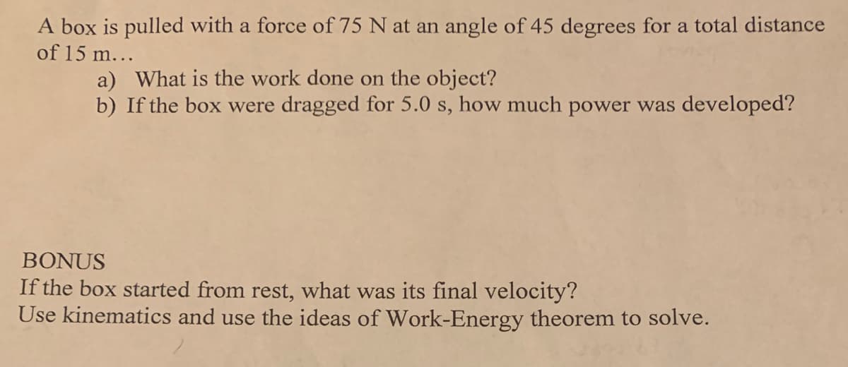 A box is pulled with a force of 75 N at an angle of 45 degrees for a total distance
of 15 m...
a) What is the work done on the object?
b) If the box were dragged for 5.0 s, how much power was developed?
BONUS
If the box started from rest, what was its final velocity?
Use kinematics and use the ideas of Work-Energy theorem to solve.