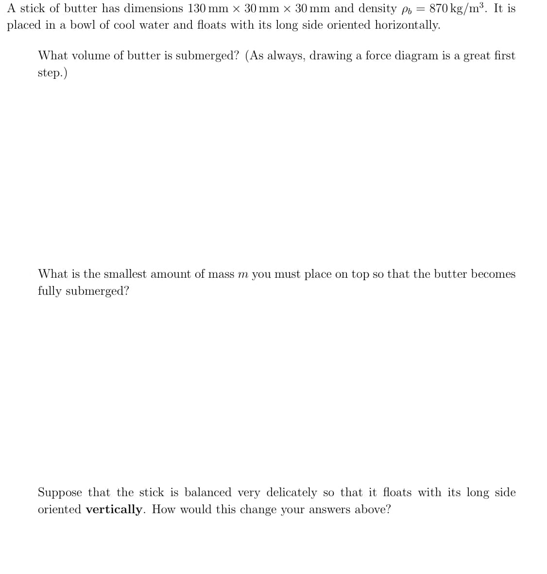 A stick of butter has dimensions 130 mm × 30 mm × 30 mm and density pt = 870 kg/m³. It is
placed in a bowl of cool water and floats with its long side oriented horizontally.
What volume of butter is submerged? (As always, drawing a force diagram is a great first
step.)
What is the smallest amount of mass m you must place on top so that the butter becomes
fully submerged?
Suppose that the stick is balanced very delicately so that it floats with its long side
oriented vertically. How would this change your answers above?