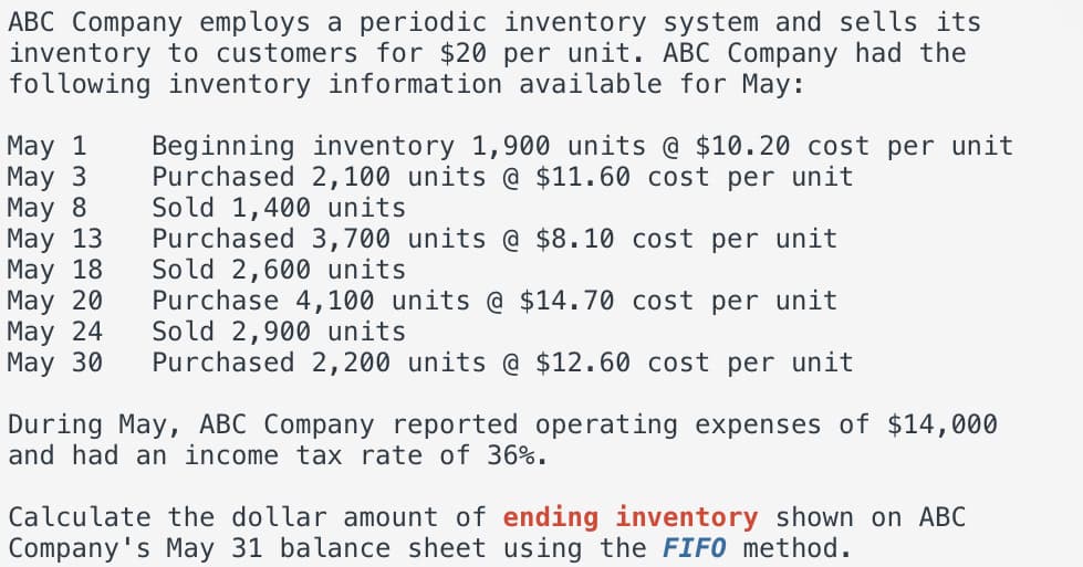 ABC Company employs a periodic inventory system and sells its
inventory to customers for $20 per unit. ABC Company had the
following inventory information available for May:
May 1
May 3
May 8
May 13
May 18
May 20
May 24
May 30
Beginning inventory 1,900 units @ $10.20 cost per unit
Purchased 2,100 units @ $11.60 cost per unit
Sold 1,400 units
Purchased 3,700 units $8.10 cost per unit
Sold 2,600 units
Purchase 4,100 units @ $14.70 cost per unit
Sold 2,900 units
Purchased 2,200 units @ $12.60 cost per unit
During May, ABC Company reported operating expenses of $14,000
and had an income tax rate of 36%.
Calculate the dollar amount of ending inventory shown on ABC
Company's May 31 balance sheet using the FIFO method.