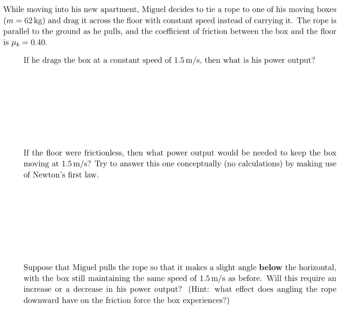 While moving into his new apartment, Miguel decides to tie a rope to one of his moving boxes
(m = 62 kg) and drag it across the floor with constant speed instead of carrying it. The rope is
parallel to the ground as he pulls, and the coefficient of friction between the box and the floor
: 0.40.
is με
=
If he drags the box at a constant speed of 1.5 m/s, then what is his power output?
If the floor were frictionless, then what power output would be needed to keep the box
moving at 1.5 m/s? Try to answer this one conceptually (no calculations) by making use
of Newton's first law.
Suppose that Miguel pulls the rope so that it makes a slight angle below the horizontal,
with the box still maintaining the same speed of 1.5 m/s as before. Will this require an
increase or a decrease in his power output? (Hint: what effect does angling the rope
downward have on the friction force the box experiences?)