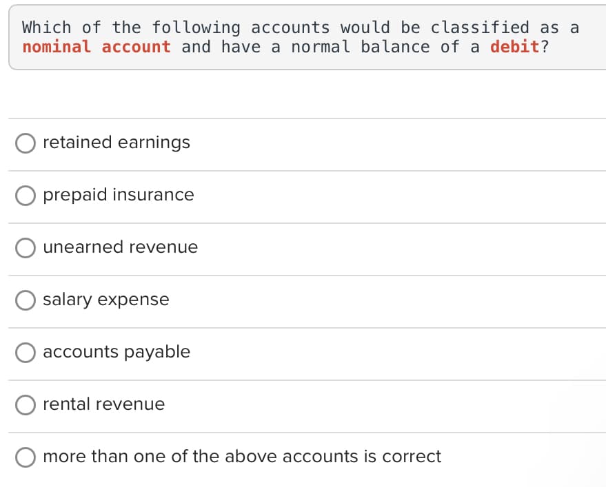 Which of the following accounts would be classified as a
nominal account and have a normal balance of a debit?
retained earnings
O prepaid insurance
O unearned revenue
salary expense
accounts payable
rental revenue
more than one of the above accounts is correct