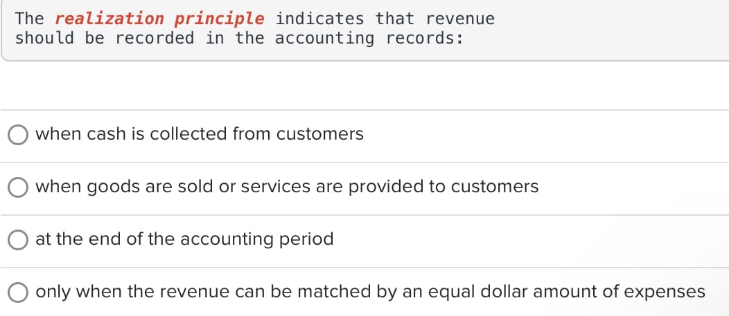 The realization principle indicates that revenue
should be recorded in the accounting records:
when cash is collected from customers
when goods are sold or services are provided to customers
at the end of the accounting period
only when the revenue can be matched by an equal dollar amount of expenses
