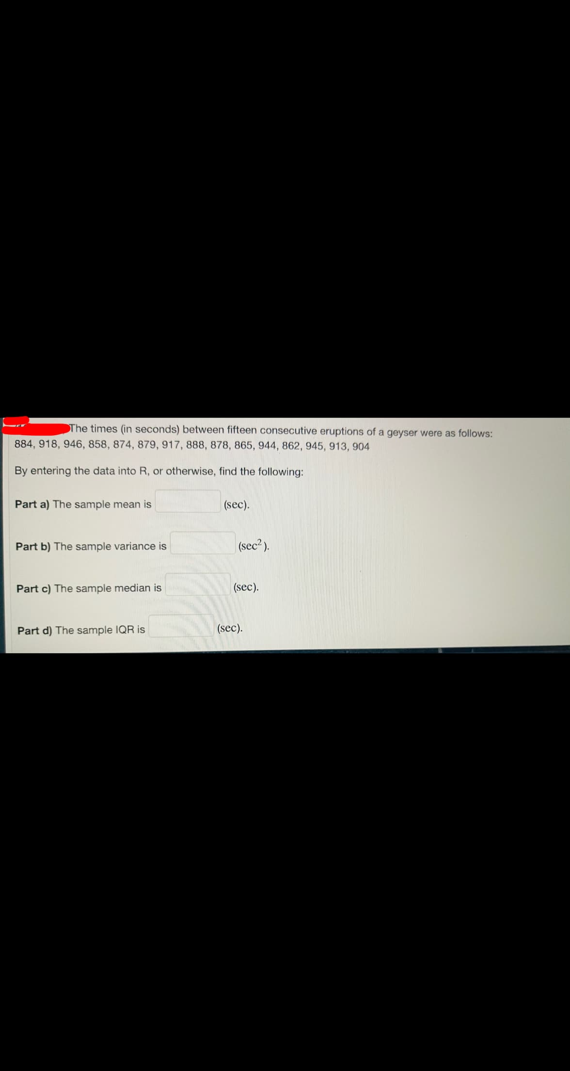 The times (in seconds) between fifteen consecutive eruptions of a geyser were as follows:
884, 918, 946, 858, 874, 879, 917, 888, 878, 865, 944, 862, 945, 913, 904
By entering the data into R, or otherwise, find the following:
Part a) The sample mean is
(sec).
Part b) The sample variance is
(sec?).
Part c) The sample median is
(sec).
Part d) The sample IQR is
(sec).
