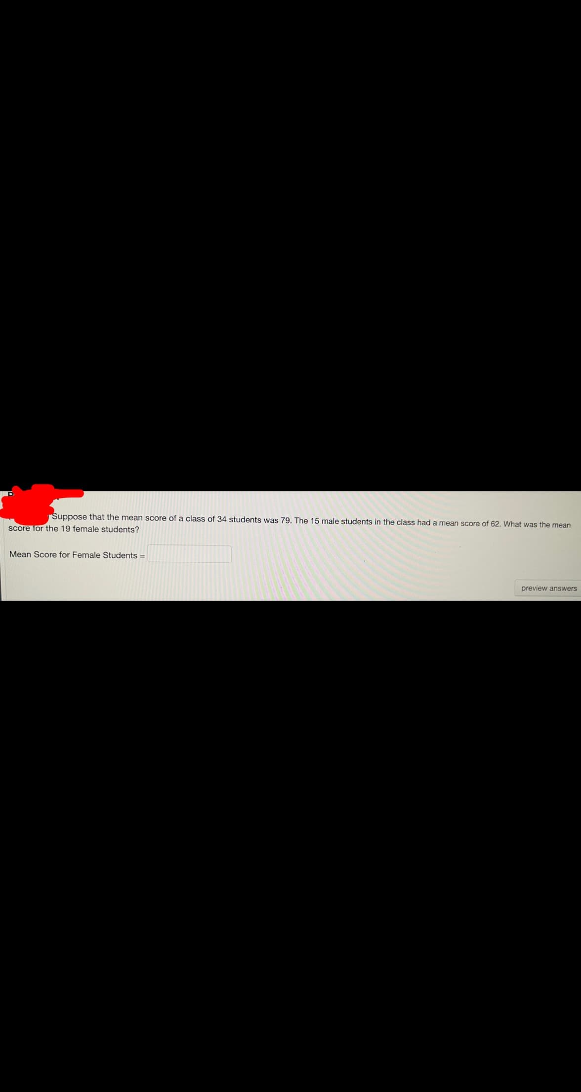 Suppose that the mean score of a class of 34 students was 79. The 15 male students in the class had a mean score of 62. What was the mean
score for the 19 female students?
Mean Score for Female Students =
preview answers
