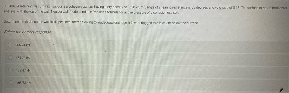 FDE
002: A retaining wall 7m high supports a cohesionless soil having a dry density of 1620 kg/m³, angle of shearing resistance is 33 degrees and void ratio of 0.68. The surface of soil is horizontal
and level with the top of the wall. Neglect wall friction and use Rankine's formula for active pressure of a cohesionless soil.
Determine the thrust on the wall in kN per lineal meter if owing to inadequate drainage, it is waterlogged to a level 3m below the surface.
Select the correct response:
206.24 KN
154.28 KN
179.47 KN
168.73 kN