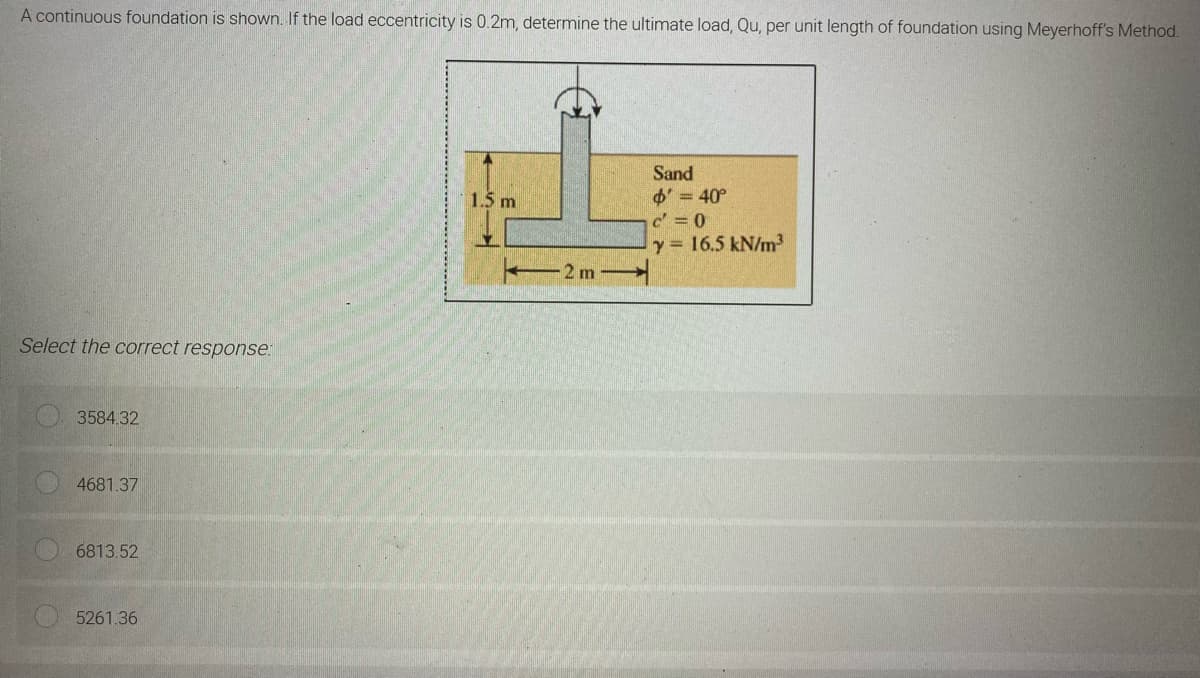 A continuous foundation is shown. If the load eccentricity is 0.2m, determine the ultimate load, Qu, per unit length of foundation using Meyerhoff's Method.
Sand
1.5 m
$' = 40°
c'=0
Y = 16.5 kN/m³
Select the correct response:
3584.32
4681.37
6813.52
5261.36
2 m