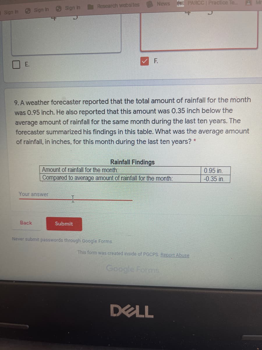 News
T PARCC | Practice Te.
Research websites
6 Sign In
6 Sign In
Sign In
F.
E.
9. A weather forecaster reported that the total amount of rainfall for the month
was 0.95 inch. He also reported that this amount was 0.35 inch below the
average amount of rainfall for the same month during the last ten years. The
forecaster summarized his findings in this table. What was the average amount
of rainfall, in inches, for this month during the last ten years?
Rainfall Findings
Amount of rainfall for the month:
0.95 in.
-0.35 in.
Compared to average amount of rainfall for the month:
Your answer
Вack
Submit
Never submit passwords through Google Forms.
This form was created inside of PGCPS. Report Abuse
Google Forms
DELL
