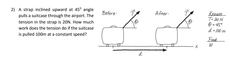 Knoun
To 20 N
6 = 45°
d=100 m
2) A strap inclined upward at 45° angle
Before:
After:
pulls a suitcase through the airport. The
tension in the strap is 20N. How much
work does the tension do if the suitcase
is pulled 100m at a constant speed?
Find
