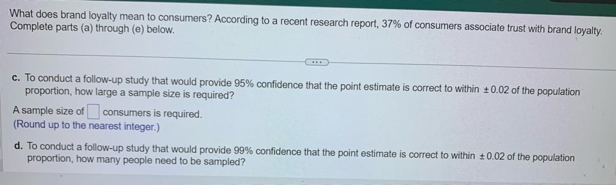 What does brand loyalty mean to consumers? According to a recent research report, 37% of consumers associate trust with brand loyalty.
Complete parts (a) through (e) below.
c. To conduct a follow-up study that would provide 95% confidence that the point estimate is correct to within ± 0.02 of the population
proportion, how large a sample size is required?
consumers is required.
A sample size of
(Round up to the nearest integer.)
d. To conduct a follow-up study that would provide 99% confidence that the point estimate is correct to within +0.02 of the population
proportion, how many people need to be sampled?