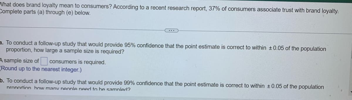 What does brand loyalty mean to consumers? According to a recent research report, 37% of consumers associate trust with brand loyalty.
Complete parts (a) through (e) below.
a. To conduct a follow-up study that would provide 95% confidence that the point estimate is correct to within ± 0.05 of the population
proportion, how large a sample size is required?
consumers is required.
A sample size of
Round up to the nearest integer.)
b. To conduct a follow-up study that would provide 99% confidence that the point estimate is correct to within ± 0.05 of the population
proportion how many people need to be sampled?