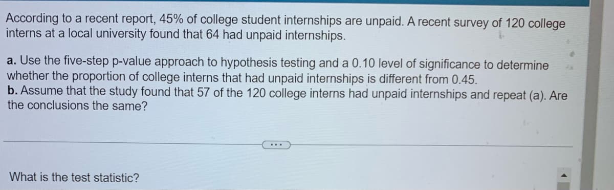 According to a recent report, 45% of college student internships are unpaid. A recent survey of 120 college
interns at a local university found that 64 had unpaid internships.
a. Use the five-step p-value approach to hypothesis testing and a 0.10 level of significance to determine
whether the proportion of college interns that had unpaid internships is different from 0.45.
b. Assume that the study found that 57 of the 120 college interns had unpaid internships and repeat (a). Are
the conclusions the same?
What is the test statistic?