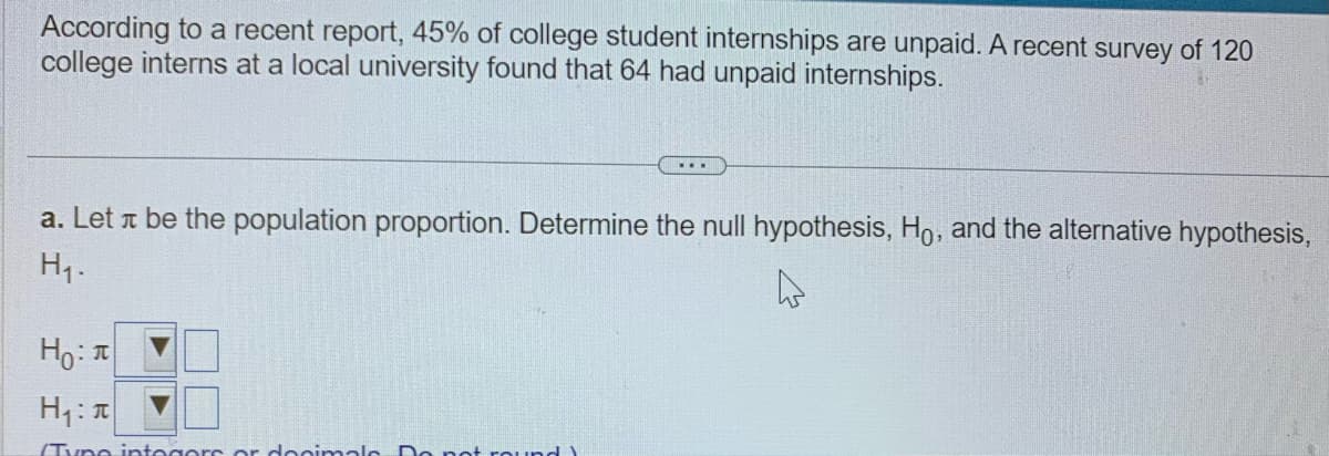 According to a recent report, 45% of college student internships are unpaid. A recent survey of 120
college interns at a local university found that 64 had unpaid internships.
...
a. Let л be the population proportion. Determine the null hypothesis, Ho, and the alternative hypothesis,
H₁.
4
Ho:
H₁:
(Typo integers or decimals Do not