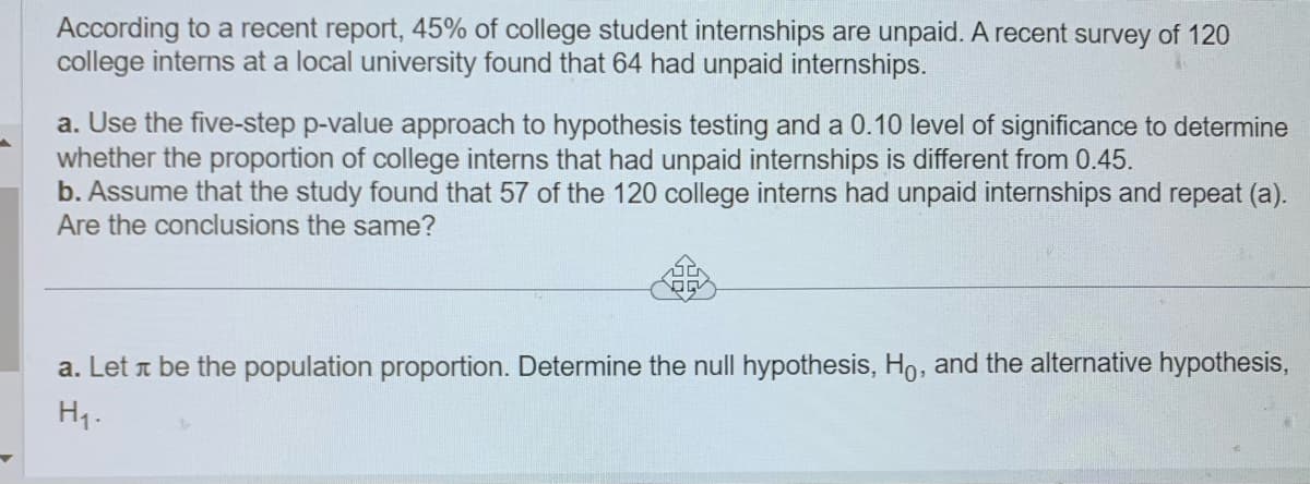 According to a recent report, 45% of college student internships are unpaid. A recent survey of 120
college interns at a local university found that 64 had unpaid internships.
a. Use the five-step p-value approach to hypothesis testing and a 0.10 level of significance to determine
whether the proportion of college interns that had unpaid internships is different from 0.45.
b. Assume that the study found that 57 of the 120 college interns had unpaid internships and repeat (a).
Are the conclusions the same?
a. Let л be the population proportion. Determine the null hypothesis, Ho, and the alternative hypothesis,
H₁.