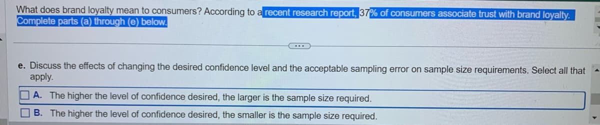 What does brand loyalty mean to consumers? According to a recent research report, 37% of consumers associate trust with brand loyalty.
Complete parts (a) through (e) below.
...
e. Discuss the effects of changing the desired confidence level and the acceptable sampling error on sample size requirements. Select all that
apply.
A. The higher the level of confidence desired, the larger is the sample size required.
B. The higher the level of confidence desired, the smaller is the sample size required.